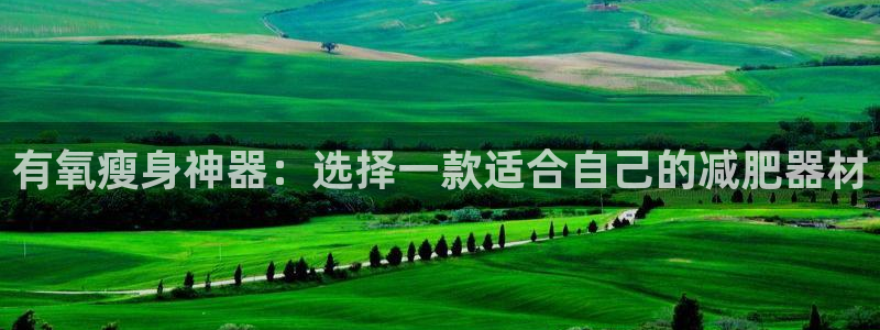 xk星空体育官方正版app集团官网首页：有氧瘦身神器：选择一